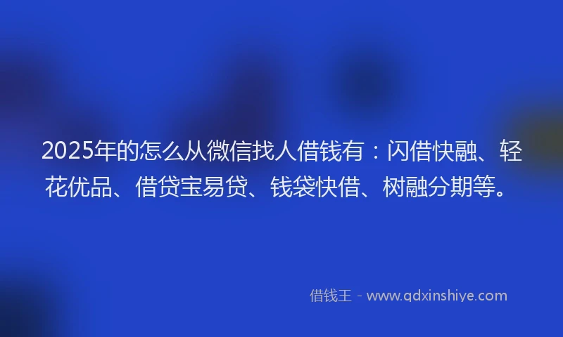 2025年的怎么从微信找人借钱有：闪借快融、轻花优品、借贷宝易贷、钱袋快借、树融分期等。