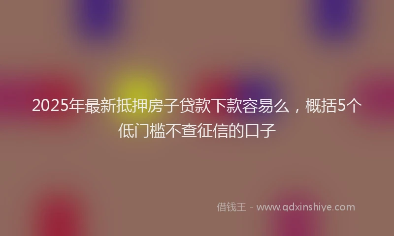 2025年最新抵押房子贷款下款容易么，概括5个低门槛不查征信的口子