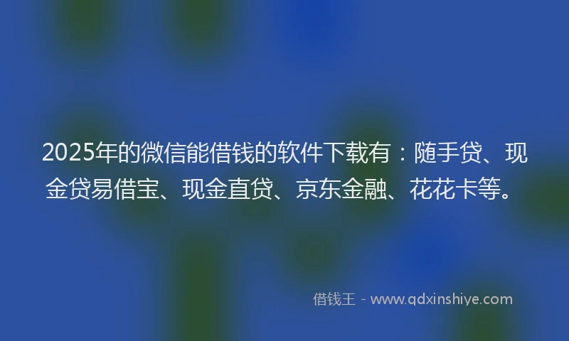2025年的微信能借钱的软件下载有：随手贷、现金贷易借宝、现金直贷、京东金融、花花卡等。