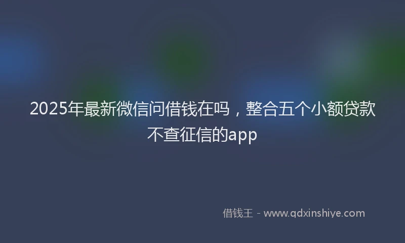 2025年最新微信问借钱在吗，整合五个小额贷款不查征信的app