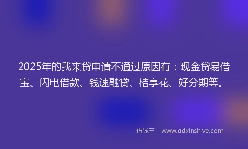 2025年的我来贷申请不通过原因有：现金贷易借宝、闪电借款、钱速融贷、桔享花、好分期等。