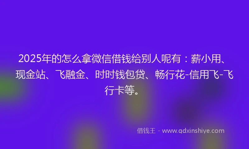 2025年的怎么拿微信借钱给别人呢有：薪小用、现金站、飞融金、时时钱包贷、畅行花-信用飞-飞行卡等。