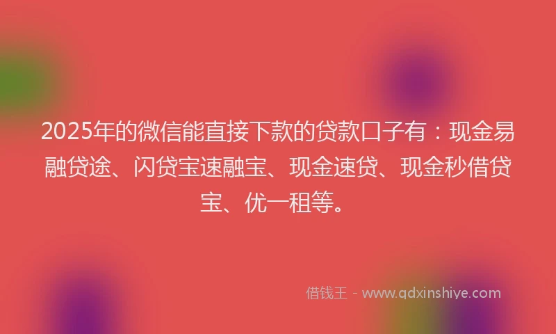 2025年的微信能直接下款的贷款口子有：现金易融贷途、闪贷宝速融宝、现金速贷、现金秒借贷宝、优一租等。