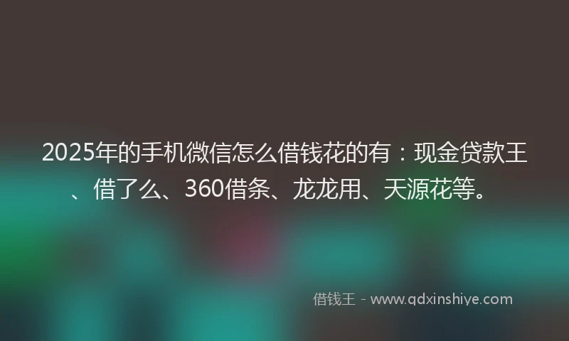 2025年的手机微信怎么借钱花的有：现金贷款王、借了么、360借条、龙龙用、天源花等。