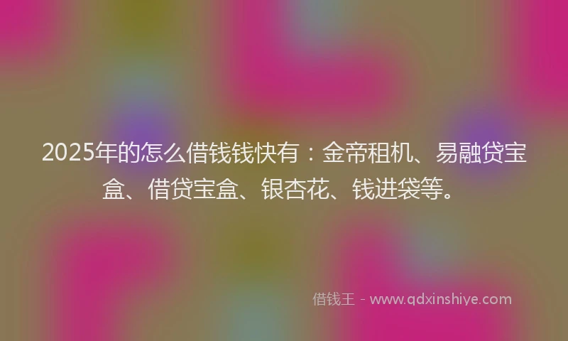 2025年的怎么借钱钱快有：金帝租机、易融贷宝盒、借贷宝盒、银杏花、钱进袋等。