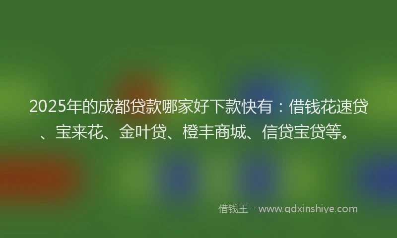 2025年的成都贷款哪家好下款快有：借钱花速贷、宝来花、金叶贷、橙丰商城、信贷宝贷等。