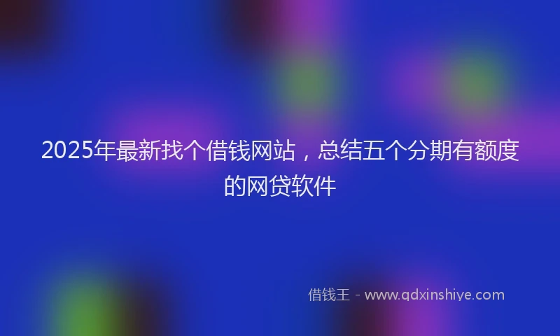 2025年最新找个借钱网站，总结五个分期有额度的网贷软件