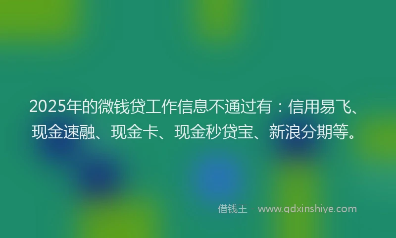 2025年的微钱贷工作信息不通过有：信用易飞、现金速融、现金卡、现金秒贷宝、新浪分期等。
