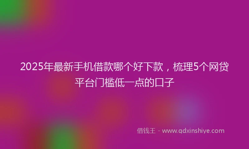 2025年最新手机借款哪个好下款，梳理5个网贷平台门槛低一点的口子