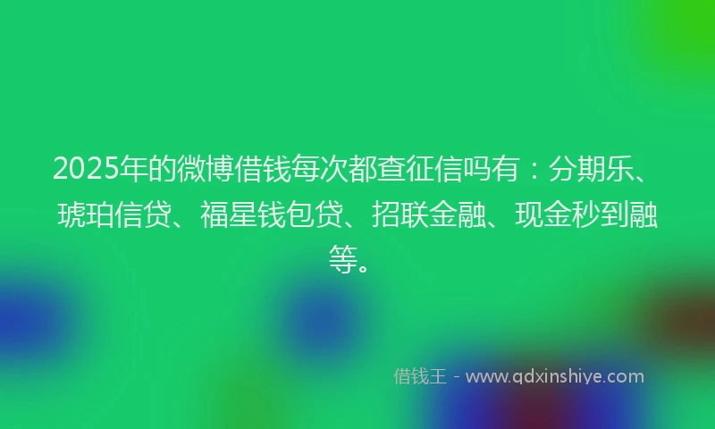 2025年的微博借钱每次都查征信吗有：分期乐、琥珀信贷、福星钱包贷、招联金融、现金秒到融等。
