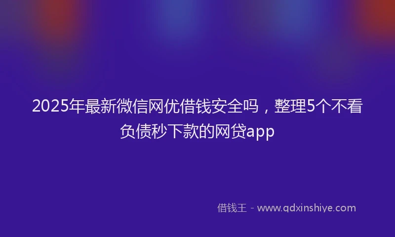 2025年最新微信网优借钱安全吗，整理5个不看负债秒下款的网贷app