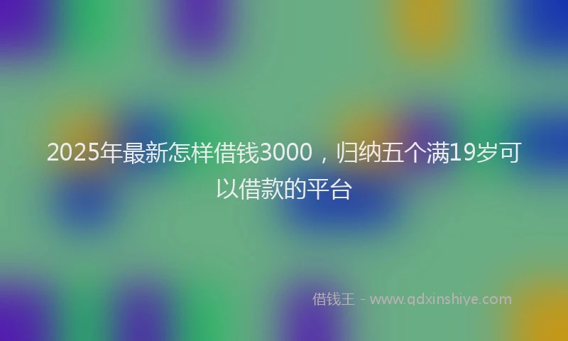2025年最新怎样借钱3000，归纳五个满19岁可以借款的平台