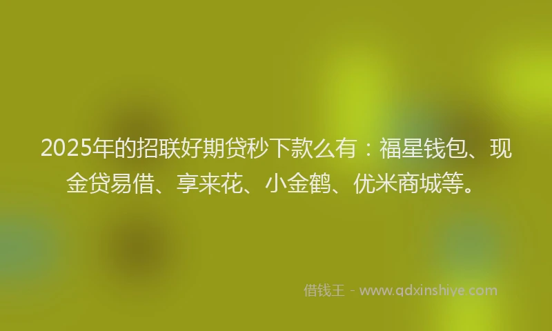 2025年的招联好期贷秒下款么有：福星钱包、现金贷易借、享来花、小金鹤、优米商城等。