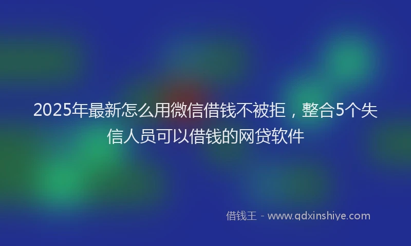 2025年最新怎么用微信借钱不被拒，整合5个失信人员可以借钱的网贷软件