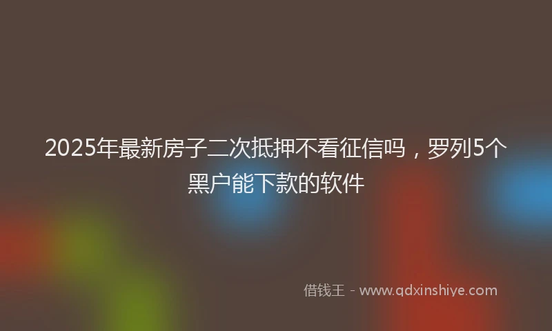 2025年最新房子二次抵押不看征信吗，罗列5个黑户能下款的软件