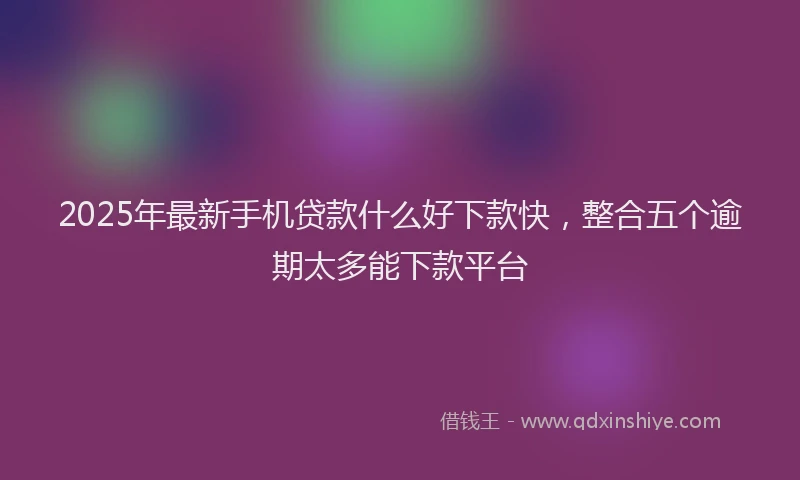 2025年最新手机贷款什么好下款快，整合五个逾期太多能下款平台