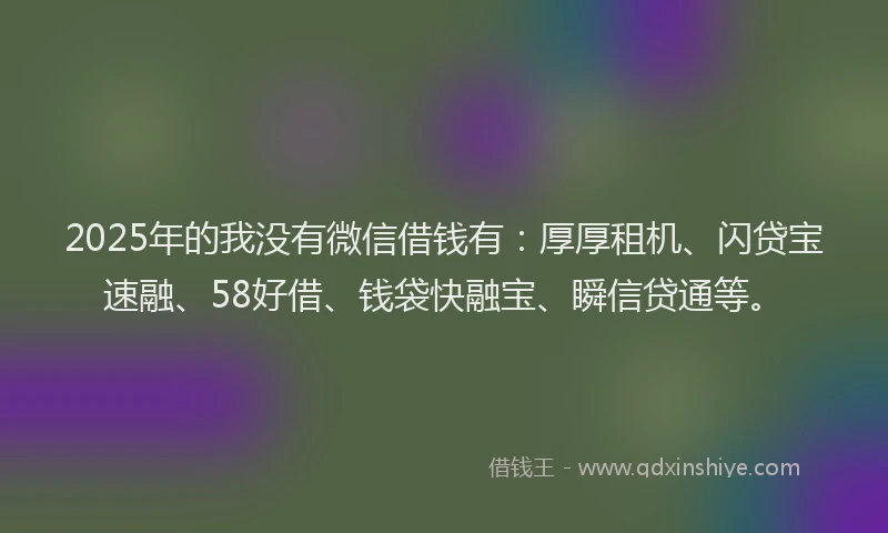 2025年的我没有微信借钱有：厚厚租机、闪贷宝速融、58好借、钱袋快融宝、瞬信贷通等。