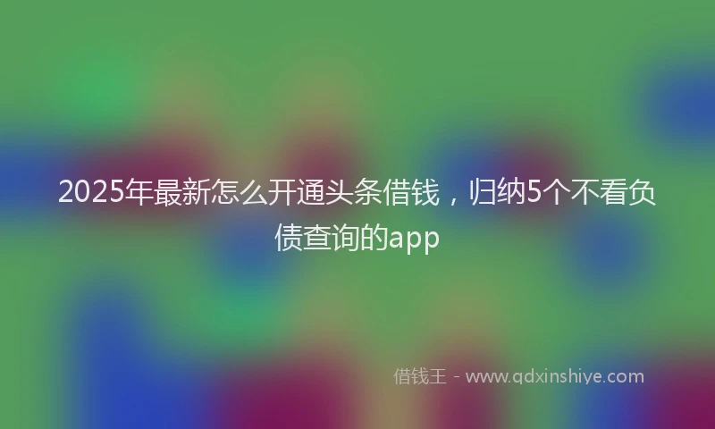 2025年最新怎么开通头条借钱，归纳5个不看负债查询的app