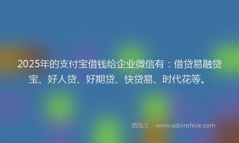 2025年的支付宝借钱给企业微信有：借贷易融贷宝、好人贷、好期贷、快贷易、时代花等。