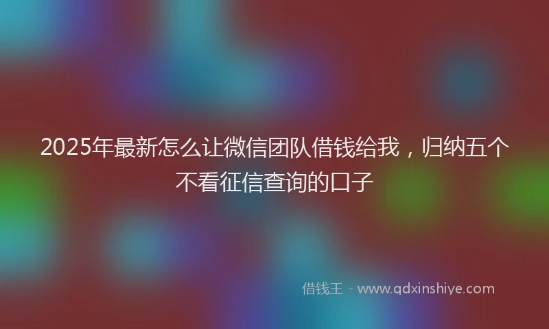 2025年最新怎么让微信团队借钱给我，归纳五个不看征信查询的口子