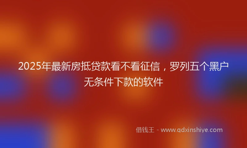2025年最新房抵贷款看不看征信，罗列五个黑户无条件下款的软件