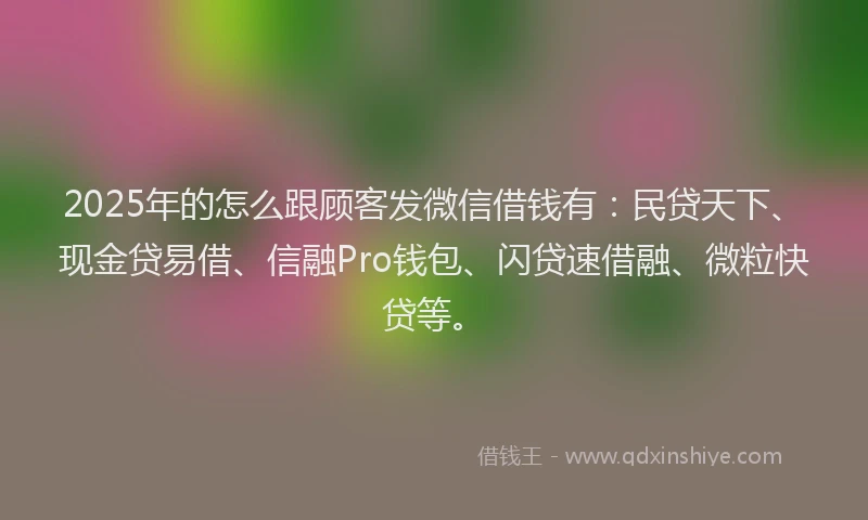 2025年的怎么跟顾客发微信借钱有：民贷天下、现金贷易借、信融Pro钱包、闪贷速借融、微粒快贷等。