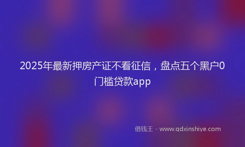 2025年最新押房产证不看征信，盘点五个黑户0门槛贷款app