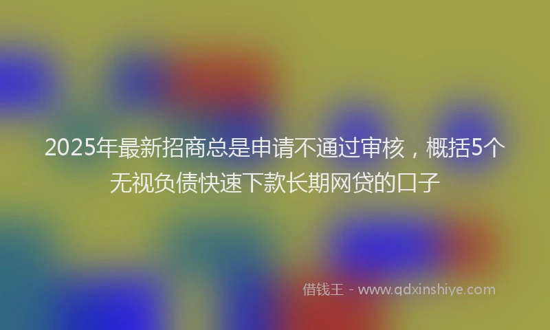 2025年最新招商总是申请不通过审核，概括5个无视负债快速下款长期网贷的口子