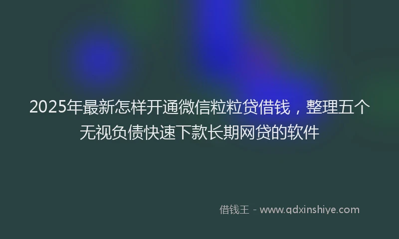 2025年最新怎样开通微信粒粒贷借钱，整理五个无视负债快速下款长期网贷的软件