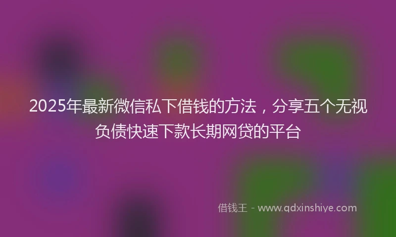 2025年最新微信私下借钱的方法，分享五个无视负债快速下款长期网贷的平台