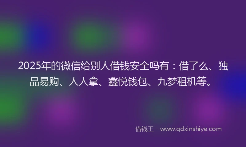 2025年的微信给别人借钱安全吗有：借了么、独品易购、人人拿、鑫悦钱包、九梦租机等。