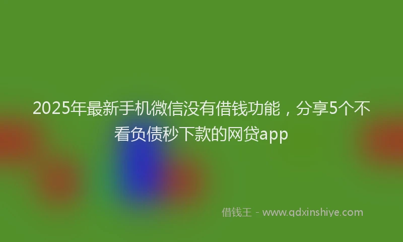 2025年最新手机微信没有借钱功能，分享5个不看负债秒下款的网贷app