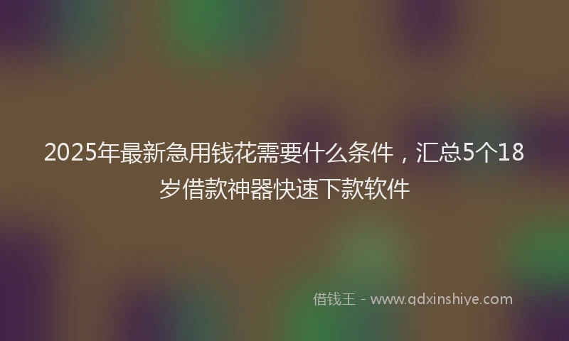 2025年最新急用钱花需要什么条件，汇总5个18岁借款神器快速下款软件