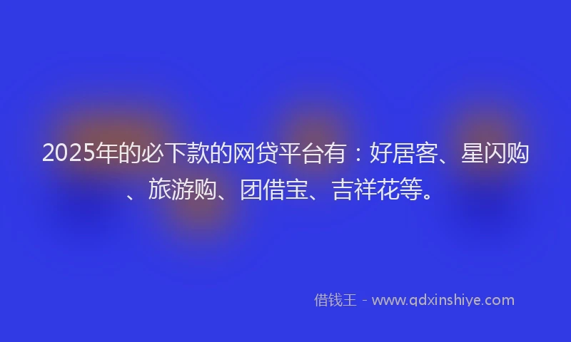 2025年的必下款的网贷平台有：好居客、星闪购、旅游购、团借宝、吉祥花等。