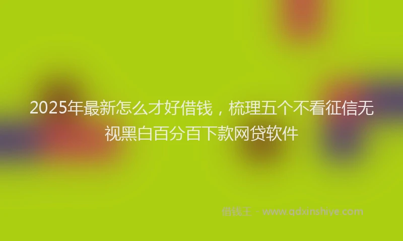 2025年最新怎么才好借钱，梳理五个不看征信无视黑白百分百下款网贷软件