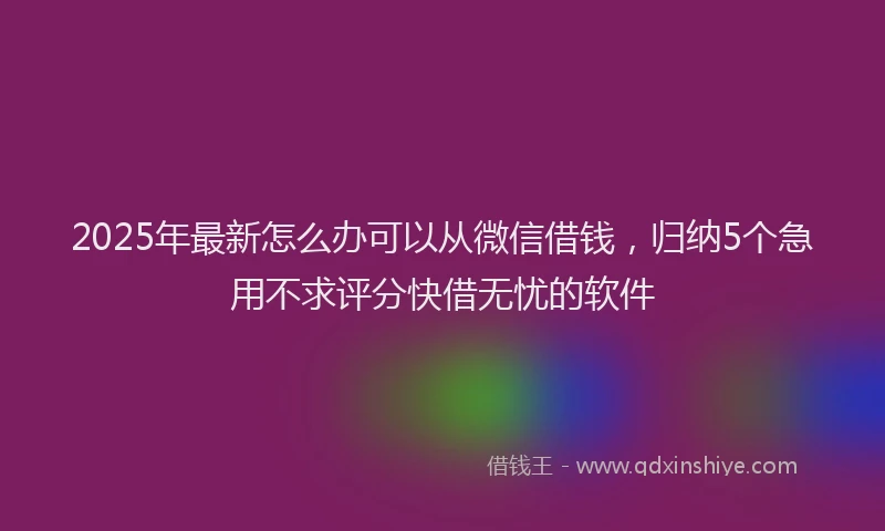 2025年最新怎么办可以从微信借钱，归纳5个急用不求评分快借无忧的软件