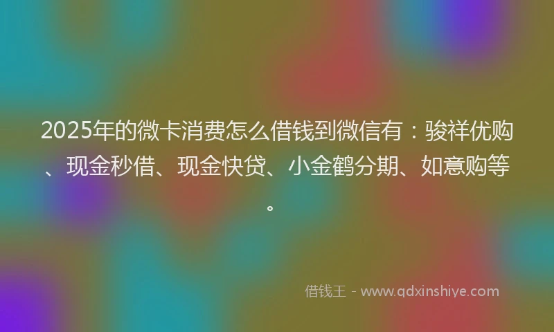 2025年的微卡消费怎么借钱到微信有：骏祥优购、现金秒借、现金快贷、小金鹤分期、如意购等。