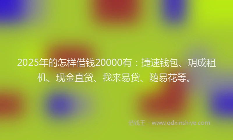2025年的怎样借钱20000有：捷速钱包、玥成租机、现金直贷、我来易贷、随易花等。