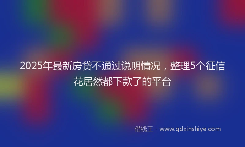 2025年最新房贷不通过说明情况，整理5个征信花居然都下款了的平台