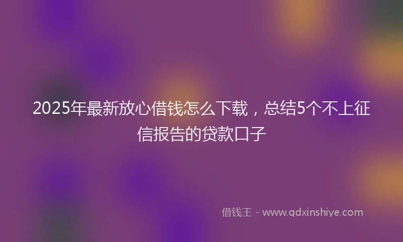2025年最新放心借钱怎么下载，总结5个不上征信报告的贷款口子