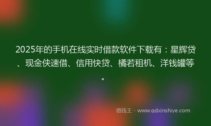 2025年的手机在线实时借款软件下载有：星辉贷、现金侠速借、信用快贷、橘若租机、洋钱罐等。