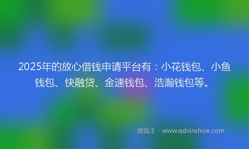 2025年的放心借钱申请平台有：小花钱包、小鱼钱包、快融贷、金速钱包、浩瀚钱包等。