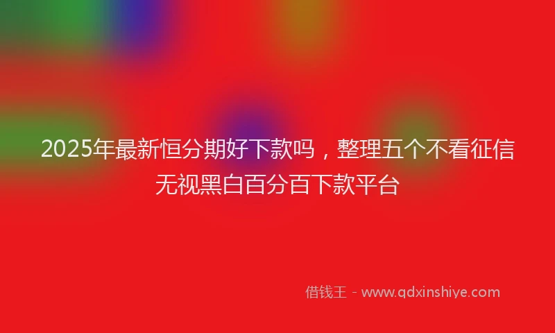 2025年最新恒分期好下款吗，整理五个不看征信无视黑白百分百下款平台