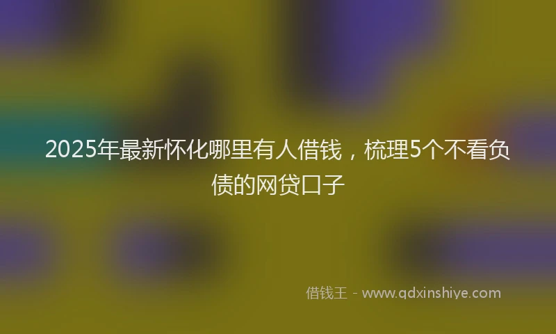 2025年最新怀化哪里有人借钱，梳理5个不看负债的网贷口子
