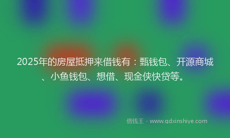 2025年的房屋抵押来借钱有：甄钱包、开源商城、小鱼钱包、想借、现金侠快贷等。