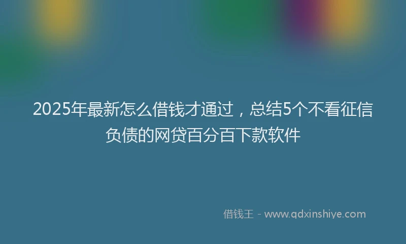 2025年最新怎么借钱才通过，总结5个不看征信负债的网贷百分百下款软件
