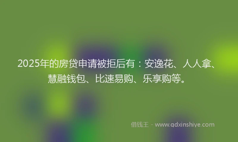 2025年的房贷申请被拒后有：安逸花、人人拿、慧融钱包、比速易购、乐享购等。