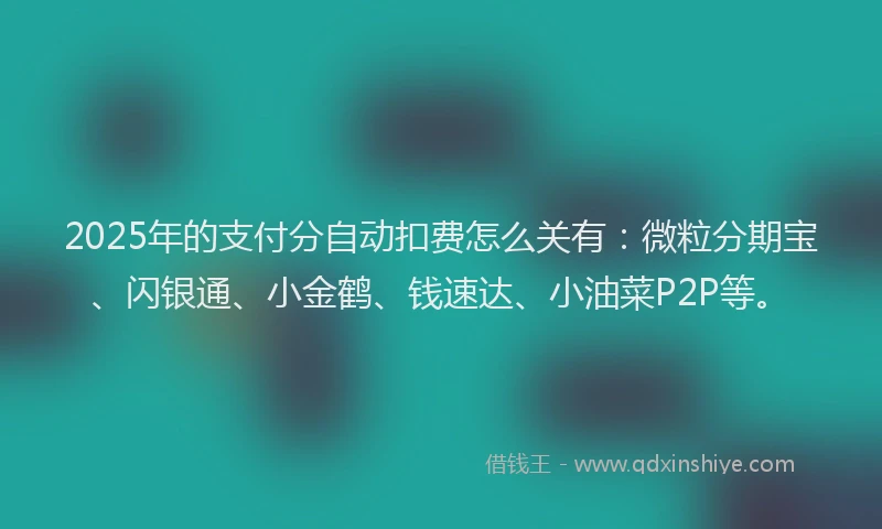2025年的支付分自动扣费怎么关有：微粒分期宝、闪银通、小金鹤、钱速达、小油菜P2P等。