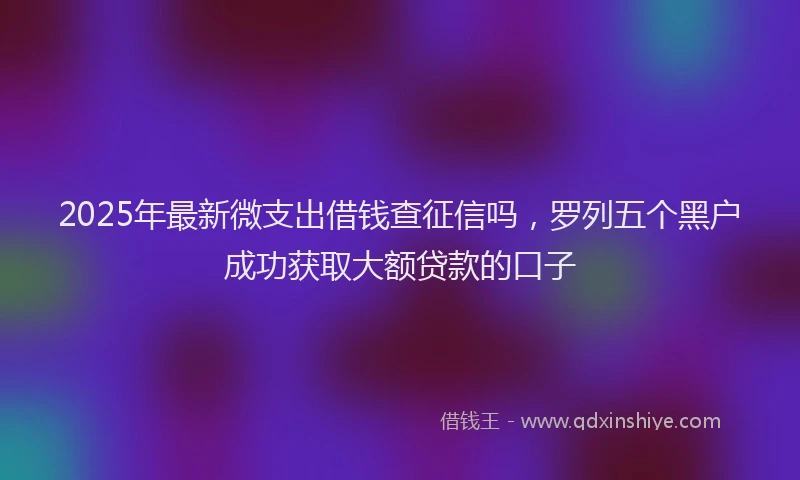 2025年最新微支出借钱查征信吗，罗列五个黑户成功获取大额贷款的口子