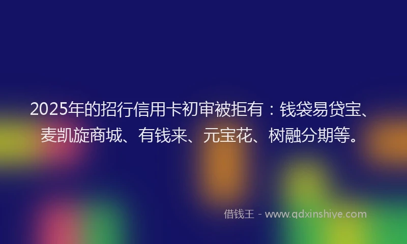 2025年的招行信用卡初审被拒有：钱袋易贷宝、麦凯旋商城、有钱来、元宝花、树融分期等。
